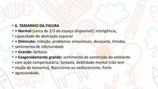 • 6. TAMANHO DA FIGURA
• • Normal (cerca de 2/3 do espaço disponível): inteligência,
• capacidade de abstração espacial
• • Diminuto: inibição, problemas emocionais, desajuste, timidez,
• sentimento de inferioridade
• • Grande: fantasia
• • Exageradamente grande: sentimento de constrição do ambiente
• com ação compensatória, fantasia, debilidade mental (não tem
• noção do tamanho). Narcisismo ou exibicionismo. Forte
• agressividade.
 