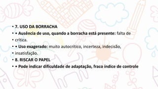• 7. USO DA BORRACHA
• • Ausência de uso, quando a borracha está presente: falta de
• crítica.
• • Uso exagerado: muito autocritico, incerteza, indecisão,
• insatisfação.
• 8. RISCAR O PAPEL
• • Pode indicar dificuldade de adaptação, fraco índice de controle
 