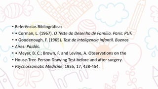 • Referências Bibliográficas
• • Corman, L. (1967). O Teste do Desenho de Família. Paris: PUF.
• • Goodenough, F. (1965). Test de inteligencia infantil. Buenos
• Aires: Paidós.
• • Meyer, B. C.; Brown, F. and Levine, A. Observations on the
• House-Tree-Person Drawing Test before and after surgery.
• Psychossomatic Medicine, 1955, 17, 428-454.
 
