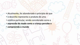 • Atualmente, foi abandonado o princípio de que
• o desenho representa o produto de uma
• estética particular, sendo considerado como a
• expressão do modo como a criança percebe e
• compreende o mundo
 