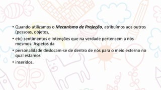 • Quando utilizamos o Mecanismo de Projeção, atribuímos aos outros
(pessoas, objetos,
• etc) sentimentos e intenções que na verdade pertencem a nós
mesmos. Aspetos da
• personalidade deslocam-se de dentro de nós para o meio externo no
qual estamos
• inseridos.
 