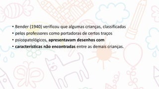 • Bender (1940) verificou que algumas crianças, classificadas
• pelos professores como portadoras de certos traços
• psicopatológicos, apresentavam desenhos com
• características não encontradas entre as demais crianças.
 