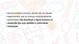 • Hanvik também concluiu, através de um estudo
• experimental, que as crianças emocionalmente
• perturbadas não desenham a figura humana na
• proporção das suas aptidões e maturidade
• intelectual.
 