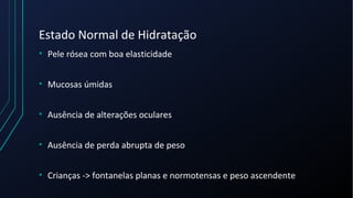 Estado Normal de Hidratação
• Pele rósea com boa elasticidade
• Mucosas úmidas
• Ausência de alterações oculares
• Ausência de perda abrupta de peso
• Crianças -> fontanelas planas e normotensas e peso ascendente
 