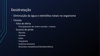 Desidratação
• Diminuição da água e eletrólitos totais no organismo
• Causas
• Falta de oferta
• Principalmente de recém-nascidos e idosos
• Excesso de perda
• Diarréia
• Vômitos
• Febre
• Taquipnéia
• Sudorese excessiva
• Distúrbios metabólicos/hidroeletrolíticos
 