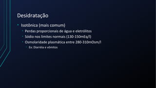 Desidratação
• Isotônica (mais comum)
• Perdas proporcionais de água e eletrólitos
• Sódio nos limites normais (130-150mEq/l)
• Osmolaridade plasmática entre 280-310mOsm/l
• Ex: Diarréia e vômitos
 