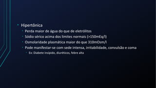 • Hipertônica
• Perda maior de água do que de eletrólitos
• Sódio sérico acima dos limites normais (>150mEq/l)
• Osmolaridade plasmática maior do que 310mOsm/l
• Pode manifestar-se com sede intensa, irritabilidade, convulsão e coma
• Ex: Diabete insípido, diuréticos, febre alta
 