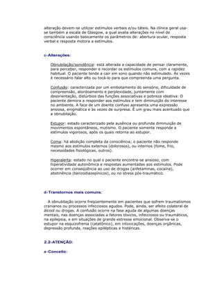 alteração devem-se utilizar estímulos verbais e/ou táteis. Na clínica geral usa-
se também a escala de Glasgow, a qual avalia alterações no nível de
consciência usando basicamente os parâmetros de: abertura ocular, resposta
verbal e resposta motora a estímulos.
c-Alterações:
Obnubilação/sonolência: está alterada a capacidade de pensar claramente,
para perceber, responder e recordar os estímulos comuns, com a rapidez
habitual. O paciente tende a cair em sono quando não estimulado. Às vezes
é necessário falar alto ou tocá-lo para que compreenda uma pergunta.
Confusão: caracterizada por um embotamento do sensório, dificuldade de
compreensão, atordoamento e perplexidade, juntamente com
desorientação, distúrbios das funções associativas e pobreza ideativa. O
paciente demora a responder aos estímulos e tem diminuição do interesse
no ambiente. A face de um doente confuso apresenta uma expressão
ansiosa, enigmática e às vezes de surpresa. É um grau mais acentuado que
a obnubilação.
Estupor: estado caracterizado pela ausência ou profunda diminuição de
movimentos espontâneos, mutismo. O paciente somente responde a
estímulos vigorosos, após os quais retorna ao estupor.
Coma: há abolição completa da consciência; o paciente não responde
mesmo aos estímulos externos (dolorosos), ou internos (fome, frio,
necessidades fisiológicas, outros).
Hiperalerta: estado no qual o paciente encontra-se ansioso, com
hiperatividade autonômica e respostas aumentadas aos estímulos. Pode
ocorrer em conseqüência ao uso de drogas (anfetaminas, cocaína),
abstinência (benzodiazepínicos), ou no stress pós-traumático.
d-Transtornos mais comuns:
A obnubilação ocorre freqüentemente em pacientes que sofrem traumatismos
cranianos ou processos infecciosos agudos. Pode, ainda, ser efeito colateral de
álcool ou drogas. A confusão ocorre na fase aguda de algumas doenças
mentais, nas doenças associadas a fatores tóxicos, infecciosos ou traumáticos,
na epilepsia, e em situações de grande estresse emocional. Observa-se o
estupor na esquizofrenia (catatônico), em intoxicações, doenças orgânicas,
depressão profunda, reações epilépticas e histéricas.
2.2-ATENÇÃO:
a-Conceito:
 