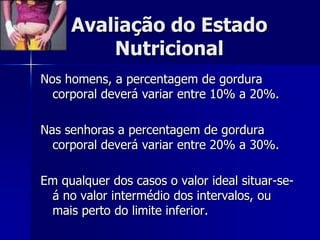 Avaliação do Estado
         Nutricional
Nos homens, a percentagem de gordura
  corporal deverá variar entre 10% a 20%.

Nas senhoras a percentagem de gordura
  corporal deverá variar entre 20% a 30%.

Em qualquer dos casos o valor ideal situar-se-
 á no valor intermédio dos intervalos, ou
 mais perto do limite inferior.
 
