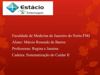 Faculdade de Medicina de Juazeiro do Norte-FMJ 
Aluno: Márcio Rosendo de Barros 
Professoras: Regina e Janaina 
Cadeira: Sistematização do Cuidar II 
 
