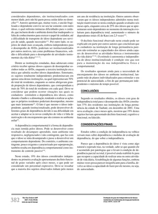 Rev Esc Enferm USP
2007; 41(3):378-85.
www.ee.usp.br/reeusp/382
Avaliação do grau de independência de idosos
residentes em instituições de longa permanência
Araújo MOPH, Ceolim MF
considerados dependentes, são institucionalizados com
menor idade, pois não há quem possa cuidar deles no domi-
cílio(12)
. Autores apontam que, muitas vezes, o ancião fragi-
lizado e dependente convive no seu lar somente com outro
idoso, o qual enfrenta inúmeras dificuldades para o cuida-
do, que incluem desde o ambiente domiciliar inadequado e a
falta de conhecimentos para exercer o papel de cuidador, até
a dificuldade de transporte do idoso dependente aos servi-
ços de saúde, quando necessário(13)
. Por outro lado, os su-
jeitos de idade mais avançada, embora independentes para
o desempenho de AVDs, poderiam ser institucionalizados
por outros motivos, tais como problemas financeiros, soli-
dão e dificuldade para o desempenho de atividades instru-
mentais da vida diária(5,12-13)
.
Dentre as instituições estudadas, duas adotavam como
critério receber apenas idosos capazes de desempenhar so-
zinhos todas as AVDs, enquanto a terceira instituição era a
única que admitia receber idosos dependentes. Entretanto,
os sujeitos totalmente independentes predominavam em
apenas uma destas instituições, na qual representavam 70%
do total de residentes, enquanto as outras abrigavam gran-
de proporção de idosos dependentes, que correspondiam a
mais de 70% do total de residentes em cada qual. Deve-se
considerar que podem ocorrer situações nas quais os
cuidadores estimulem a dependência dos idosos, como
durante o banho e a alimentação, tendendo a realizar as ações
que os próprios residentes poderiam desempenhar, mesmo
que mais lentamente(5)
. O fato é que mesmo o idoso inde-
pendente, quando institucionalizado, pode desenvolver di-
ferentes graus de dependência devido à sua dificuldade em
aceitar e adaptar-se às novas condições de vida e à falta de
motivação e de encorajamento que são comuns no ambiente
asilar(5)
.
A dependência comportamental é a forma de dependên-
cia mais temida pelos idosos. Pode se desenvolver como
resultado do desamparo aprendido, num ambiente não
responsivo, negligenciador e não contingente, que faz com
que o idoso se sinta desamparado e passe a desenvolver um
comportamento dependente. Do contrário, o ambiente con-
tingente, pouco exigente e caracterizado por superproteção,
também resulta em dependência comportamental como ins-
trumento de controle passivo(14)
.
Neste estudo, 19% dos idosos considerados indepen-
dentes na primeira avaliação apresentaram declínio funcio-
nal de graus variados após cinco meses, o que pode ser
considerado um percentual expressivo. Deve-se ressaltar
que a maioria dos sujeitos observados tinham pelo menos
um ano de residência na instituição. Outros autores obser-
varam que os idosos independentes admitidos numa insti-
tuição mantiveram-se nesta condição quando avaliados seis
meses após, enquanto cerca de 25% dos idosos que se apre-
sentaram semi-dependentes no momento da internação evo-
luíram para dependência total, aumentando o número de
dependentes totais (G de Katz) em 2,5 vezes(15)
.
O declínio funcional observado neste estudo pode ser
explicado em parte por outros autores que concluíram que
os cuidadores na instituição de longa permanência pare-
cem não estimular as capacidades dos idosos ainda capa-
zes de desenvolver as atividades básicas e instrumentais
da vida diária(15-16)
. O estímulo à autonomia e independên-
cia do idoso institucionalizado é condição sine qua non
para a manutenção da sua independência física e
comportamental.
Os resultados apontam ainda para a necessidade de
encorajamento dos idosos no ambiente institucional, lan-
çando mão de planos individualizados para estimular o seu
potencial de autocuidado, a fim de que permaneçam inde-
pendentes o máximo de tempo possível.
CONCLUSÕES
Segundo os resultados obtidos, os idosos com grau de
independência total para o desempenho dasAVDs constitu-
íam 37% dos residentes nas instituições de longa perma-
nência da cidade de Taubaté, em dezembro de 2001. Uma
nova avaliação, cinco meses após, mostrou que 19% destes
sujeitos haviam apresentado declínio funcional, cognitivo e
funcional, ou falecido.
CONSIDERAÇÕES FINAIS
Estudos sobre a condição de independência na velhice
versam mais sobre dependência e medidas de avaliação de
dependência, do que sobre a independência.
Parece que a dependência do idoso é vista como algo
natural e esperado mas, na verdade, sabe-se que quando ele
é acometido por patologias que o levam à condição de de-
pendência parcial ou total, é possível ainda reabilitá-lo para
que recupere a capacidade de realizar uma ou outra ativida-
de de vida diária.Areabilitação de algumas funções, embora
muitas vezes possa parecer insignificante para a família, de-
volve ao idoso a capacidade do fazer por ele mesmo, ou seja,
do autocuidado.
 