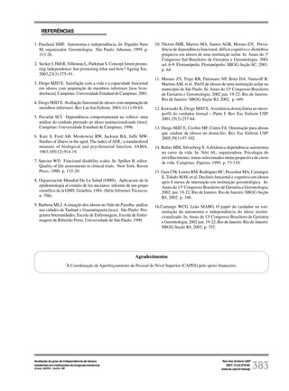 Rev Esc Enferm USP
2007; 41(3):378-85.
www.ee.usp.br/reeusp/ 383
Avaliação do grau de independência de idosos
residentes em instituições de longa permanência
Araújo MOPH, Ceolim MF
REFERÊNCIAS
1. Paschoal SMP. Autonomia e independência. In: Papaléo Neto
M, organizador. Gerontologia. São Paulo: Atheneu; 1999. p.
313-26.
2. Secker J, Hill R, Villeneau L, Parkman S. Concept forum promo-
ting independence: but promoting what and how? Ageing Soc.
2003;23(3):375–91.
3. Diogo MJD’E. Satisfação com a vida e a capacidade funcional
em idosos com amputação de membros inferiores [tese livre-
docência]. Campinas: Universidade Estadual de Campinas; 2001.
4. Diogo MJD’E.Avaliação funcional de idosos com amputação de
membros inferiores. Rev LatAm Enferm. 2003;11(1):59-65.
5. Pavarini SCI. Dependência comportamental na velhice: uma
análise do cuidado prestado ao idoso institucionalizado [tese].
Campinas: Universidade Estadual de Campinas; 1996.
6. Katz S, Ford AB, Moskowitz RW, Jackson BA, Jaffe MW.
Studies of illness in the aged. The index ofADL: a standardized
measure of biological and psychosocial function. JAMA.
1963;185(12):914-19.
7. Spector WD. Funcional disability scales. In: Spilker B, editor.
Quality of life assessments in clinical trials. New York: Raven
Press; 1990. p. 115-29.
8. Organización Mundial De La Salud (OMS). Aplicacion de la
epidemiologia al estúdio de los ancianos: informe de um grupo
científico de la OMS. Genebra; 1984. (Série Informes Técnicos,
n. 706).
9. Barbosa MLJ.Asituação dos idosos no Vale do Paraíba: análise
nas cidades de Taubaté e Guaratinguetá [tese]. São Paulo: Pro-
grama Interunidades, Escola de Enfermagem, Escola de Enfer-
magem de Ribeirão Preto, Universidade de São Paulo; 1990.
10. Thorun IMR, Marino MA, Santos AGR, Moraes EN. Preva-
lência de dependência funcional, déficit cognitivo e distúrbios
psíquicos em idosos de uma instituição asilar. In: Anais do 3o
Congresso Sul-Brasileiro de Geriatria e Gerontologia; 2001
set. 6-9; Florianópolis. Florianópolis: SBGG-Seção SC; 2001.
p. 64.
11. Moraes ZV, Trigo RR, Palomaro NP, Brito DA, Vainzoff R,
MartinsAM, et al. Perfil de idosos de uma instituição asilar no
município de São Paulo. In:Anais do 13o
Congresso Brasileiro
de Geriatria e Gerontologia; 2002 jun. 19-22; Rio de Janeiro.
Rio de Janeiro: SBGG-Seção RJ; 2002. p. 449.
12. Kawasaki K, Diogo MJD’E.Assistência domiciliária ao idoso:
perfil do cuidador formal – Parte I. Rev Esc Enferm USP.
2001;35(3):257-64.
13. Diogo MJD’E, Ceolim MF, Cintra FA. Orientação para idosas
que cuidam de idosos no domicílio. Rev Esc Enferm USP.
2005;39(1):97-102.
14. Baltes MM, Silverberg S. Adinâmica dependência-autonomia
no curso da vida. In: Néri AL, organizadora. Psicologia do
envelhecimento: temas selecionados numa pespectiva de curso
de vida. Campinas: Papirus; 1995. p. 73-110.
15. Guia CM, Lemos RM, Rodrigues HC, Pessolani MA, Camargos
E, Toledo MAV, et al. Declínio funcional e cognitivo em idosos
após 6 meses de internação em instituição gerontológica. In:
Anais do 13o
Congresso Brasileiro de Geriatria e Gerontologia;
2002 jun. 19-22; Rio de Janeiro. Rio de Janeiro: SBGG-Seção
RJ; 2002. p. 348.
16.Camargo WCG, Leão MABG. O papel do cuidador na esti-
mulação da autonomia e independência do idoso institu-
cionalizado. In:Anais do 13o
Congresso Brasileiro de Geriatria
e Gerontologia; 2002 jun. 19-22; Rio de Janeiro. Rio de Janeiro:
SBGG-Seção RJ; 2002. p. 352.
Agradecimentos
À Coordenação de Aperfeiçoamento de Pessoal de Nível Superior (CAPES) pelo apoio financeiro.
 