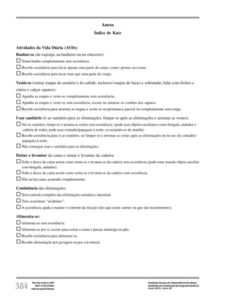 Rev Esc Enferm USP
2007; 41(3):378-85.
www.ee.usp.br/reeusp/384
Avaliação do grau de independência de idosos
residentes em instituições de longa permanência
Araújo MOPH, Ceolim MF
Anexo
Índice de Katz
Atividades da Vida Diária (AVDs)
Banhar-se (de esponja, na banheira ou no chuveiro):
Toma banho completamente sem assistência.
Recebe assistência para lavar apenas uma parte do corpo, como: pernas ou costas.
Recebe assistência para lavar mais que uma parte do corpo.
Vestir-se (retirar roupas do armário e do cabide, inclusive roupas de baixo e sobretudo; lidar com fechos e
cintos e calçar sapatos):
Apanha as roupas e veste-se completamente sem assistência.
Apanha as roupas e veste-se sem assistência, exceto no amarrar os cordões dos sapatos.
Recebe assistência para arrumar as roupas e vestir-se ou permanece parcial ou completamente sem roupa.
Usar sanitário (ir ao sanitário para as eliminações, limpar-se após as eliminações e arrumar as vestes):
Vai ao sanitário, limpa-se e arruma as vestes sem assistência. (pode usar objetos auxiliares como bengala, andador e
cadeira de rodas, pode usar comadre/papagaio à noite, esvaziando-os de manhã)
Recebe assistência para ir ao sanitário, no limpar-se e arrumar as vestes após as eliminações ou no uso de comadre/
papagaio à noite.
Não consegue usar o sanitário para as eliminações.
Deitar e levantar da cama e sentar e levantar da cadeira:
Sobe e desce da cama assim como senta-se e levanta-se da cadeira sem assistência (pode estar usando objeto auxiliar
com bengala, andador).
Sobe e desce da cama assim como senta-se e levanta-se da cadeira com assistência.
Não sai da cama, acamado completamente.
Continência das eliminações:
Tem controle completo das eliminações urinária e intestinal.
Tem ocasionais “acidentes”.
A assistência ajuda a manter o controle da micção (dos que usam cateter ou que são incontinentes).
Alimenta-se:
Alimenta-se sem assistência.
Alimenta-se por si, exceto para cortar a carne e passar manteiga no pão.
Recebe assistência para alimentar-se.
Recebe alimentação por gavagem ou por via enteral.
 