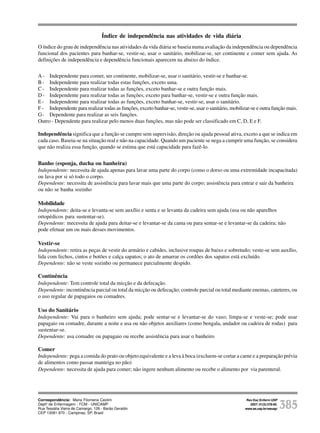 Rev Esc Enferm USP
2007; 41(3):378-85.
www.ee.usp.br/reeusp/ 385
Avaliação do grau de independência de idosos
residentes em instituições de longa permanência
Araújo MOPH, Ceolim MF
Índice de independência nas atividades de vida diária
O índice do grau de independência nas atividades da vida diária se baseia numa avaliação da independência ou dependência
funcional dos pacientes para banhar-se, vestir-se, usar o sanitário, mobilizar-se, ser continente e comer sem ajuda. As
definições de independência e dependência funcionais aparecem na abaixo do índice.
A- Independente para comer, ser continente, mobilizar-se, usar o sanitário, vestir-se e banhar-se.
B- Independente para realizar todas estas funções, exceto uma.
C- Independente para realizar todas as funções, exceto banhar-se e outra função mais.
D- Independente para realizar todas as funções, exceto para banhar-se, vestir-se e outra função mais.
E- Independente para realizar todas as funções, exceto banhar-se, vestir-se, usar o sanitário.
F - Independente para realizar todas as funções, exceto banhar-se, vestir-se, usar o sanitário, mobilizar-se e outra função mais.
G- Dependente para realizar as seis funções.
Outro - Dependente para realizar pelo menos duas funções, mas não pode ser classificado em C, D, E e F.
Independência significa que a função se cumpre sem supervisão, direção ou ajuda pessoal ativa, exceto a que se indica em
cada caso. Baseia-se na situação real e não na capacidade. Quando um paciente se nega a cumprir uma função, se considera
que não realiza essa função, quando se estima que está capacidade para fazê-lo.
Banho (esponja, ducha ou banheira)
Independente: necessita de ajuda apenas para lavar uma parte do corpo (como o dorso ou uma extremidade incapacitada)
ou lava por si só todo o corpo.
Dependente: necessita de assistência para lavar mais que uma parte do corpo; assistência para entrar e sair da banheira
ou não se banha sozinho
Mobilidade
Independente: deita-se e levanta-se sem auxílio e senta e se levanta da cadeira sem ajuda (usa ou não aparelhos
ortopédicos para sustentar-se).
Dependente: mecessita de ajuda para deitar-se e levantar-se da cama ou para sentar-se e levantar-se da cadeira; não
pode efetuar um ou mais desses movimentos.
Vestir-se
Independente: retira as peças de vestir do armário e cabides, inclusive roupas de baixo e sobretudo; veste-se sem auxílio,
lida com fechos, cintos e botões e calça sapatos; o ato de amarrar os cordões dos sapatos está excluído.
Dependente: não se veste sozinho ou permanece parcialmente despido.
Continência
Independente: Tem controle total da micção e da defecação.
Dependente: incontinência parcial ou total da micção ou defecação; controle parcial ou total mediante enemas, cateteres, ou
o uso regular de papagaios ou comadres.
Uso do Sanitário
Independente: Vai para o banheiro sem ajuda; pode sentar-se e levantar-se do vaso; limpa-se e veste-se; pode usar
papagaio ou comadre, durante a noite e usa ou não objetos auxiliares (como bengala, andador ou cadeira de rodas) para
sustentar-se.
Dependente: usa comadre ou papagaio ou recebe assistência para usar o banheiro
Comer
Independente: pega a comida do prato ou objeto equivalente e a leva à boca (excluem-se cortar a carne e a preparação prévia
de alimentos como passar manteiga no pão)
Dependente: necessita de ajuda para comer; não ingere nenhum alimento ou recebe o alimento por via parenteral.
Correspondência: Maria Filomena Ceolim
Deptº de Enfermagem - FCM - UNICAMP
Rua Tessália Vieira de Camargo, 126 - Barão Geraldo
CEP 13081-970 - Campinas, SP, Brasil
 