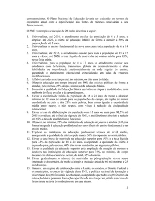 2
correspondentes. O Plano Nacional de Educação deveria ser traduzido em termos de
orçamento anual com a especificação das fontes de recursos necessárias a seu
financiamento.
O PNE contempla a execução de 20 metas descritas a seguir:
1. Universalizar, até 2016, o atendimento escolar da população de 4 e 5 anos, e
ampliar, até 2020, a oferta de educação infantil de forma a atender a 50% da
população de até 3 anos.
2. Universalizar o ensino fundamental de nove anos para toda população de 6 a 14
anos.
3. Universalizar, até 2016, o atendimento escolar para toda a população de 15 a 17
anos e elevar, até 2020, a taxa líquida de matrículas no ensino médio para 85%,
nesta faixa etária.
4. Universalizar, para a população de 4 a 17 anos, o atendimento escolar aos
estudantes com deficiência, transtornos globais do desenvolvimento e altas
habilidades ou superdotação preferencialmente na rede regular de ensino,
garantindo o atendimento educacional especializado em salas de recursos
multifuncionais.
5. Alfabetizar todas as crianças até, no máximo, os oito anos de idade.
6. Oferecer educação em tempo integral em 50% das escolas públicas de forma a
atender, pelo menos, 25% dos(as) aluno(as) da educação básica.
7. Fomentar a qualidade da Educação Básica em todas as etapas e modalidades, com
melhoria do fluxo escolar e da aprendizagem.
8. Elevar a escolaridade média da população de 18 a 24 anos de modo a alcançar
mínimo de 12 anos de estudo para as populações do campo, da região de menor
escolaridade no país e dos 25% mais pobres, bem como igualar a escolaridade
média entre negros e não negros, com vistas à redução da desigualdade
educacional.
9. Elevar a taxa de alfabetização da população com 15 anos ou mais para 93,5% até
2015 e erradicar, até o final da vigência do PNE, o analfabetismo absoluto e reduzir
em 50% a taxa de analfabetismo funcional.
10. Oferecer, no mínimo, 25% das matrículas de educação de jovens e adultos (EJA) na
forma integrada à educação profissional nos anos finais do ensino fundamental e no
ensino médio.
11. Triplicar as matrículas da educação profissional técnica de nível médio,
assegurando a qualidade da oferta e pelo menos 50% da expansão no setor público.
12. Elevar a taxa bruta de matrícula na educação superior para 50% e a taxa líquida
para 33% da população de 18 a 24 anos, assegurando a qualidade da oferta e
expansão para, pelo menos, 40% das novas matrículas, no segmento público.
13. Elevar a qualidade da educação superior pela ampliação da atuação de mestres e
doutores nas instituições de educação superior para 75%, no mínimo, do corpo
docente em efetivo exercício, sendo, do total, 35% doutores.
14. Elevar gradualmente o número de matrículas na pós-graduação stricto sensu
(mestrado e doutorado), de modo a atingir a titulação anual de 60 mil mestres e 25
mil doutores.
15. Garantir, em regime de colaboração entre a União, os estados, o Distrito Federal e
os municípios, no prazo de vigência deste PNE, a política nacional de formação e
valorização dos profissionais de educação, assegurando que todos os professores da
educação básica possuam formação específica de nível superior, obtida em curso de
licenciatura na área de conhecimento em que atuam.
 