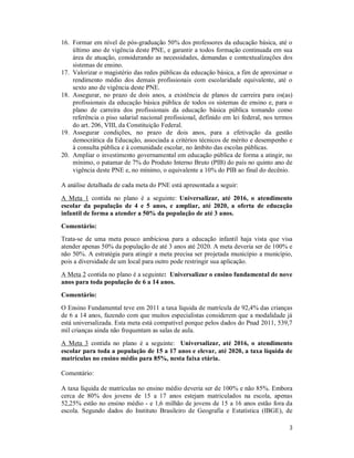 3
16. Formar em nível de pós-graduação 50% dos professores da educação básica, até o
último ano de vigência deste PNE, e garantir a todos formação continuada em sua
área de atuação, considerando as necessidades, demandas e contextualizações dos
sistemas de ensino.
17. Valorizar o magistério das redes públicas da educação básica, a fim de aproximar o
rendimento médio dos demais profissionais com escolaridade equivalente, até o
sexto ano de vigência deste PNE.
18. Assegurar, no prazo de dois anos, a existência de planos de carreira para os(as)
profissionais da educação básica pública de todos os sistemas de ensino e, para o
plano de carreira dos profissionais da educação básica pública tomando como
referência o piso salarial nacional profissional, definido em lei federal, nos termos
do art. 206, VIII, da Constituição Federal.
19. Assegurar condições, no prazo de dois anos, para a efetivação da gestão
democrática da Educação, associada a critérios técnicos de mérito e desempenho e
à consulta pública e à comunidade escolar, no âmbito das escolas públicas.
20. Ampliar o investimento governamental em educação pública de forma a atingir, no
mínimo, o patamar de 7% do Produto Interno Bruto (PIB) do país no quinto ano de
vigência deste PNE e, no mínimo, o equivalente a 10% do PIB ao final do decênio.
A análise detalhada de cada meta do PNE está apresentada a seguir:
A Meta 1 contida no plano é a seguinte: Universalizar, até 2016, o atendimento
escolar da população de 4 e 5 anos, e ampliar, até 2020, a oferta de educação
infantil de forma a atender a 50% da população de até 3 anos.
Comentário:
Trata-se de uma meta pouco ambiciosa para a educação infantil haja vista que visa
atender apenas 50% da população de até 3 anos até 2020. A meta deveria ser de 100% e
não 50%. A estratégia para atingir a meta precisa ser projetada município a município,
pois a diversidade de um local para outro pode restringir sua aplicação.
A Meta 2 contida no plano é a seguinte: Universalizar o ensino fundamental de nove
anos para toda população de 6 a 14 anos.
Comentário:
O Ensino Fundamental teve em 2011 a taxa líquida de matrícula de 92,4% das crianças
de 6 a 14 anos, fazendo com que muitos especialistas considerem que a modalidade já
está universalizada. Esta meta está compatível porque pelos dados do Pnad 2011, 539,7
mil crianças ainda não frequentam as salas de aula.
A Meta 3 contida no plano é a seguinte: Universalizar, até 2016, o atendimento
escolar para toda a população de 15 a 17 anos e elevar, até 2020, a taxa líquida de
matrículas no ensino médio para 85%, nesta faixa etária.
Comentário:
A taxa líquida de matrículas no ensino médio deveria ser de 100% e não 85%. Embora
cerca de 80% dos jovens de 15 a 17 anos estejam matriculados na escola, apenas
52,25% estão no ensino médio - e 1,6 milhão de jovens de 15 a 16 anos estão fora da
escola. Segundo dados do Instituto Brasileiro de Geografia e Estatística (IBGE), de
 