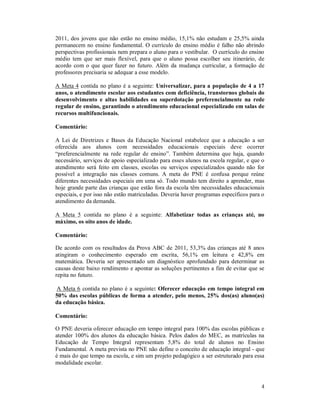 4
2011, dos jovens que não estão no ensino médio, 15,1% não estudam e 25,5% ainda
permanecem no ensino fundamental. O currículo do ensino médio é falho não abrindo
perspectivas profissionais nem prepara o aluno para o vestibular. O currículo do ensino
médio tem que ser mais flexível, para que o aluno possa escolher seu itinerário, de
acordo com o que quer fazer no futuro. Além da mudança curricular, a formação de
professores precisaria se adequar a esse modelo.
A Meta 4 contida no plano é a seguinte: Universalizar, para a população de 4 a 17
anos, o atendimento escolar aos estudantes com deficiência, transtornos globais do
desenvolvimento e altas habilidades ou superdotação preferencialmente na rede
regular de ensino, garantindo o atendimento educacional especializado em salas de
recursos multifuncionais.
Comentário:
A Lei de Diretrizes e Bases da Educação Nacional estabelece que a educação a ser
oferecida aos alunos com necessidades educacionais especiais deve ocorrer
“preferencialmente na rede regular de ensino”. Também determina que haja, quando
necessário, serviços de apoio especializado para esses alunos na escola regular, e que o
atendimento será feito em classes, escolas ou serviços especializados quando não for
possível a integração nas classes comuns. A meta do PNE é confusa porque reúne
diferentes necessidades especiais em uma só. Todo mundo tem direito a aprender, mas
hoje grande parte das crianças que estão fora da escola têm necessidades educacionais
especiais, e por isso não estão matriculadas. Deveria haver programas específicos para o
atendimento da demanda.
A Meta 5 contida no plano é a seguinte: Alfabetizar todas as crianças até, no
máximo, os oito anos de idade.
Comentário:
De acordo com os resultados da Prova ABC de 2011, 53,3% das crianças até 8 anos
atingiram o conhecimento esperado em escrita, 56,1% em leitura e 42,8% em
matemática. Deveria ser apresentado um diagnóstico aprofundado para determinar as
causas deste baixo rendimento e apontar as soluções pertinentes a fim de evitar que se
repita no futuro.
A Meta 6 contida no plano é a seguinte: Oferecer educação em tempo integral em
50% das escolas públicas de forma a atender, pelo menos, 25% dos(as) aluno(as)
da educação básica.
Comentário:
O PNE deveria oferecer educação em tempo integral para 100% das escolas públicas e
atender 100% dos alunos da educação básica. Pelos dados do MEC, as matrículas na
Educação de Tempo Integral representam 5,8% do total de alunos no Ensino
Fundamental. A meta prevista no PNE não define o conceito de educação integral - que
é mais do que tempo na escola, e sim um projeto pedagógico a ser estruturado para essa
modalidade escolar.
 