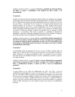 5
A Meta 7 contida no plano é a seguinte: Fomentar a qualidade da Educação Básica
em todas as etapas e modalidades, com melhoria do fluxo escolar e da
aprendizagem.
Comentário:
O Índice de Desenvolvimento da Educação Básica (Ideb) é um indicador da qualidade
da Educação desenvolvido pelo Ministério da Educação (MEC). No Brasil, entre 2005 e
2011, o Ideb dos anos iniciais do ensino fundamental passou de 3,8 para 5,0. No caso
dos anos finais, o crescimento foi de 3,5 para 4,1. Já o ensino médio apresenta uma
melhora discreta, de 3,4 para 3,7. As estatísticas do MEC apontam uma taxa de
reprovação média de quase 10% no ensino fundamental e de 13% no ensino médio.
Medir a qualidade da educação brasileira em todos os seus aspectos é um desafio ainda
em aberto. O Ideb hoje utilizado é apenas um indicador que se restringe à língua
portuguesa e à matemática. Não mede a equidade e a qualidade da educação. É
importante o papel do coordenador pedagógico da escola como avaliador e orientador
dos professores para fazer um diagnóstico do aprendizado dos alunos.
A Meta 8 contida no plano é a seguinte: Elevar a escolaridade média da população de
18 a 24 anos de modo a alcançar mínimo de 12 anos de estudo para as populações
do campo, da região de menor escolaridade no país e dos 25% mais pobres, bem
como igualar a escolaridade média entre negros e não negros, com vistas à redução
da desigualdade educacional.
Comentário:
A escolaridade média da população de 25 anos ou mais no Brasil, segundo dados do
IBGE, é de 7,3 anos no total - 8,3 anos entre os brancos e 6,4 anos entre os negros. A
região Nordeste é a de menor escolaridade no País - com média de 6 anos de estudo.
Esta meta deveria ser detalhada levando em conta o atendimento a brancos e negros e
por região do Brasil.
A Meta 9 contida no plano é a seguinte: Elevar a taxa de alfabetização da população
com 15 anos ou mais para 93,5% até 2015 e erradicar, até o final da vigência do
PNE, o analfabetismo absoluto e reduzir em 50% a taxa de analfabetismo
funcional.
Comentário:
A meta deveria ser de 100% de alfabetização até 2015. Em 2011, a taxa de
analfabetismo da população de 15 anos ou mais foi de 8,6% e, entre 1995 e 2011 caiu
para 7%. No Brasil, o IBGE considera como analfabetos funcionais os que têm menos
de quatro anos de estudos completos. Segundo esse critério, 20,4% da população com
15 ou mais anos de idade é analfabeta funcional. No entanto, a medida do IBGE é
ineficaz, visto que é possível passar quatro anos na escola sem aprender. A estatística
oficial é falha. Precisamos de uma medida nacional mais precisa de analfabetismo
funcional.
 