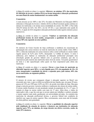 6
A Meta 10 contida no plano é a seguinte: Oferecer, no mínimo, 25% das matrículas
de educação de jovens e adultos (EJA) na forma integrada à educação profissional
nos anos finais do ensino fundamental e no ensino médio.
Comentário:
A meta deveria ser de 100% e não 25%. Os dados do Ministério da Educação (MEC)
referentes à Educação de Jovens e Adultos (EJA) no Brasil mostram queda contínua no
número de matrículas e de turmas nessa modalidade de ensino. Em 2007, o País tinha
166.254 turmas de EJA. Em 2011, era de 147.361, o que representa uma queda de
18,9%. A opção de EJA integrada à educação profissional ainda registra números pouco
expressivos.
A Meta 11 contida no plano é a seguinte: Triplicar as matrículas da educação
profissional técnica de nível médio, assegurando a qualidade da oferta e pelo
menos 50% da expansão no setor público.
Comentário:
Os números do Censo Escolar do Inep confirmam a tendência de crescimento da
participação dos cursos técnicos no total de matrículas do ensino médio. Entre 2005 e
2011, a fatia das matrículas em cursos técnicos sobre o total verificado no ensino médio
regular passou de 8,2% para 14,9%, alcançando 1,2 milhão de alunos. A meta é
ambiciosa, pois triplicar as matrículas da educação profissional pressupõe uma
articulação grande do governo federal com os governos estaduais, que são os
responsáveis pela maioria das matrículas deste nível de ensino. Um ponto questionável
da meta é a não especificação sobre quem vai ficar responsável pela oferta das
matrículas.
A Meta 12 contida no plano é a seguinte: Elevar a taxa bruta de matrícula na
educação superior para 50% e a taxa líquida para 33% da população de 18 a 24
anos, assegurando a qualidade da oferta e expansão para, pelo menos, 40% das
novas matrículas, no segmento público.
Comentário:
O número de jovens que conseguem chegar à educação superior no Brasil vem
crescendo ano a ano, o que se reflete na melhora da taxa líquida, que, em quase 20 anos,
passou de 5,9% em 1995 para 14,9% em 2011, de acordo com dados do Inep. Mas para
atingir a meta do governo, é preciso melhorar o rendimento dos alunos do ensino médio.
O ensino médio brasileiro só está atendendo metade da população de 15 a 17 anos. O
restante já chega no ensino médio com mais de 17 anos. Além disso, o índice de
reprovação é alto, o que faz com que os jovens optem por trabalhar e acabem cursando
o ensino superior mais tarde, geralmente, em universidades privadas. Ao contrário das
matrículas de educação profissional técnica, o governo federal tem condições de
interferir nas vagas do ensino superior. Mas, curiosamente, nesta meta não há menção
de oferta pública, nem gratuidade.
A Meta 13 contida no plano é a seguinte: Elevar a qualidade da educação superior
pela ampliação da atuação de mestres e doutores nas instituições de educação
superior para 75%, no mínimo, do corpo docente em efetivo exercício, sendo, do
total, 35% doutores.
 