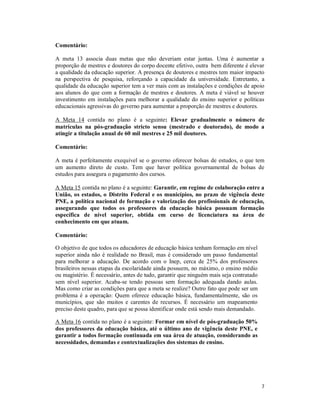 7
Comentário:
A meta 13 associa duas metas que não deveriam estar juntas. Uma é aumentar a
proporção de mestres e doutores do corpo docente efetivo, outra bem diferente é elevar
a qualidade da educação superior. A presença de doutores e mestres tem maior impacto
na perspectiva de pesquisa, reforçando a capacidade da universidade. Entretanto, a
qualidade da educação superior tem a ver mais com as instalações e condições de apoio
aos alunos do que com a formação de mestres e doutores. A meta é viável se houver
investimento em instalações para melhorar a qualidade do ensino superior e políticas
educacionais agressivas do governo para aumentar a proporção de mestres e doutores.
A Meta 14 contida no plano é a seguinte: Elevar gradualmente o número de
matrículas na pós-graduação stricto sensu (mestrado e doutorado), de modo a
atingir a titulação anual de 60 mil mestres e 25 mil doutores.
Comentário:
A meta é perfeitamente exequível se o governo oferecer bolsas de estudos, o que tem
um aumento direto de custo. Tem que haver política governamental de bolsas de
estudos para assegura o pagamento dos cursos.
A Meta 15 contida no plano é a seguinte: Garantir, em regime de colaboração entre a
União, os estados, o Distrito Federal e os municípios, no prazo de vigência deste
PNE, a política nacional de formação e valorização dos profissionais de educação,
assegurando que todos os professores da educação básica possuam formação
específica de nível superior, obtida em curso de licenciatura na área de
conhecimento em que atuam.
Comentário:
O objetivo de que todos os educadores de educação básica tenham formação em nível
superior ainda não é realidade no Brasil, mas é considerado um passo fundamental
para melhorar a educação. De acordo com o Inep, cerca de 25% dos professores
brasileiros nessas etapas da escolaridade ainda possuem, no máximo, o ensino médio
ou magistério. É necessário, antes de tudo, garantir que ninguém mais seja contratado
sem nível superior. Acaba-se tendo pessoas sem formação adequada dando aulas.
Mas como criar as condições para que a meta se realize? Outro fato que pode ser um
problema é a operação: Quem oferece educação básica, fundamentalmente, são os
municípios, que são muitos e carentes de recursos. É necessário um mapeamento
preciso deste quadro, para que se possa identificar onde está sendo mais demandado.
A Meta 16 contida no plano é a seguinte: Formar em nível de pós-graduação 50%
dos professores da educação básica, até o último ano de vigência deste PNE, e
garantir a todos formação continuada em sua área de atuação, considerando as
necessidades, demandas e contextualizações dos sistemas de ensino.
 