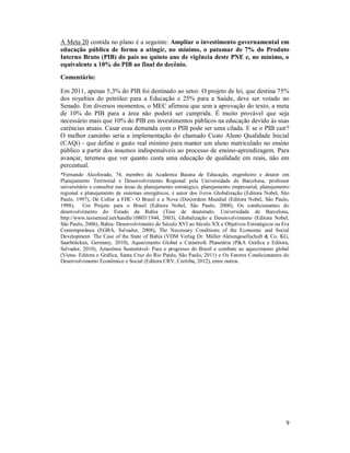 9
A Meta 20 contida no plano é a seguinte: Ampliar o investimento governamental em
educação pública de forma a atingir, no mínimo, o patamar de 7% do Produto
Interno Bruto (PIB) do país no quinto ano de vigência deste PNE e, no mínimo, o
equivalente a 10% do PIB ao final do decênio.
Comentário:
Em 2011, apenas 5,3% do PIB foi destinado ao setor. O projeto de lei, que destina 75%
dos royalties do petróleo para a Educação e 25% para a Saúde, deve ser votado no
Senado. Em diversos momentos, o MEC afirmou que sem a aprovação do texto, a meta
de 10% do PIB para a área não poderá ser cumprida. É muito provável que seja
necessário mais que 10% do PIB em investimentos públicos na educação devido às suas
carências atuais. Casar essa demanda com o PIB pode ser uma cilada. E se o PIB cair?
O melhor caminho seria a implementação do chamado Custo Aluno Qualidade Inicial
(CAQi) - que define o gasto real mínimo para manter um aluno matriculado no ensino
público a partir dos insumos indispensáveis ao processo de ensino-aprendizagem. Para
avançar, teremos que ver quanto custa uma educação de qualidade em reais, não em
percentual.
*Fernando Alcoforado, 74, membro da Academia Baiana de Educação, engenheiro e doutor em
Planejamento Territorial e Desenvolvimento Regional pela Universidade de Barcelona, professor
universitário e consultor nas áreas de planejamento estratégico, planejamento empresarial, planejamento
regional e planejamento de sistemas energéticos, é autor dos livros Globalização (Editora Nobel, São
Paulo, 1997), De Collor a FHC- O Brasil e a Nova (Des)ordem Mundial (Editora Nobel, São Paulo,
1998), Um Projeto para o Brasil (Editora Nobel, São Paulo, 2000), Os condicionantes do
desenvolvimento do Estado da Bahia (Tese de doutorado. Universidade de Barcelona,
http://www.tesisenred.net/handle/10803/1944, 2003), Globalização e Desenvolvimento (Editora Nobel,
São Paulo, 2006), Bahia- Desenvolvimento do Século XVI ao Século XX e Objetivos Estratégicos na Era
Contemporânea (EGBA, Salvador, 2008), The Necessary Conditions of the Economic and Social
Development- The Case of the State of Bahia (VDM Verlag Dr. Müller Aktiengesellschaft & Co. KG,
Saarbrücken, Germany, 2010), Aquecimento Global e Catástrofe Planetária (P&A Gráfica e Editora,
Salvador, 2010), Amazônia Sustentável- Para o progresso do Brasil e combate ao aquecimento global
(Viena- Editora e Gráfica, Santa Cruz do Rio Pardo, São Paulo, 2011) e Os Fatores Condicionantes do
Desenvolvimento Econômico e Social (Editora CRV, Curitiba, 2012), entre outros.
 