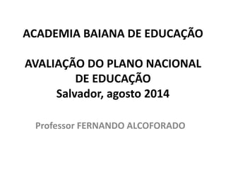 ACADEMIA BAIANA DE EDUCAÇÃO
AVALIAÇÃO DO PLANO NACIONAL
DE EDUCAÇÃO
Salvador, agosto 2014
Professor FERNANDO ALCOFORADO
 