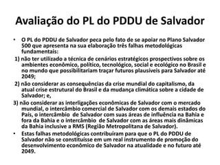 Avaliação do PL do PDDU de Salvador
• O PL do PDDU de Salvador peca pelo fato de se apoiar no Plano Salvador
500 que apresenta na sua elaboração três falhas metodológicas
fundamentais:
1) não ter utilizado a técnica de cenários estratégicos prospectivos sobre os
ambientes econômico, político, tecnológico, social e ecológico no Brasil e
no mundo que possibilitariam traçar futuros plausíveis para Salvador até
2049;
2) não considerar as consequências da crise mundial do capitalismo, da
atual crise estrutural do Brasil e da mudança climática sobre a cidade de
Salvador; e,
3) não considerar as interligações econômicas de Salvador com o mercado
mundial, o intercâmbio comercial de Salvador com os demais estados do
País, o intercâmbio de Salvador com suas áreas de influência na Bahia e
fora da Bahia e o intercâmbio de Salvador com as áreas mais dinâmicas
da Bahia inclusive a RMS (Região Metropolitana de Salvador).
• Estas falhas metodológicas contribuíram para que o PL do PDDU de
Salvador não se constituísse em um real instrumento de promoção do
desenvolvimento econômico de Salvador na atualidade e no futuro até
2049.
 