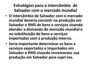 Estratégias para o intercâmbio de
Salvador com o mercado mundial
• O intercâmbio de Salvador com o mercado
mundial deveria consistir na produção em
Salvador e RMS de bens e serviços visando
atender a demanda do mercado mundial e
na substituição de bens e serviços
importados com a produção interna.
• Seria importante determinar os bens e
serviços exportados e importados em
Salvador e RMS visando incrementar sua
produção em Salvador para supri-los.
 