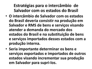 Estratégias para o intercâmbio de
Salvador com os estados do Brasil
• O intercâmbio de Salvador com os estados
do Brasil deveria consistir na produção em
Salvador e RMS de bens e serviços visando
atender a demanda do mercado dos
estados do Brasil e na substituição de bens
e serviços importados desses estados com a
produção interna.
• Seria importante determinar os bens e
serviços exportados e importados de outros
estados visando incrementar sua produção
em Salvador para supri-los.
 