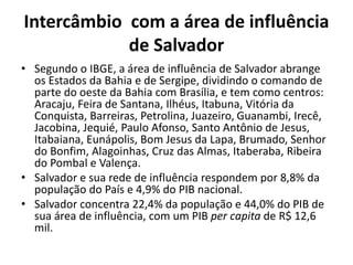 Intercâmbio com a área de influência
de Salvador
• Segundo o IBGE, a área de influência de Salvador abrange
os Estados da Bahia e de Sergipe, dividindo o comando de
parte do oeste da Bahia com Brasília, e tem como centros:
Aracaju, Feira de Santana, Ilhéus, Itabuna, Vitória da
Conquista, Barreiras, Petrolina, Juazeiro, Guanambi, Irecê,
Jacobina, Jequié, Paulo Afonso, Santo Antônio de Jesus,
Itabaiana, Eunápolis, Bom Jesus da Lapa, Brumado, Senhor
do Bonfim, Alagoinhas, Cruz das Almas, Itaberaba, Ribeira
do Pombal e Valença.
• Salvador e sua rede de influência respondem por 8,8% da
população do País e 4,9% do PIB nacional.
• Salvador concentra 22,4% da população e 44,0% do PIB de
sua área de influência, com um PIB per capita de R$ 12,6
mil.
 