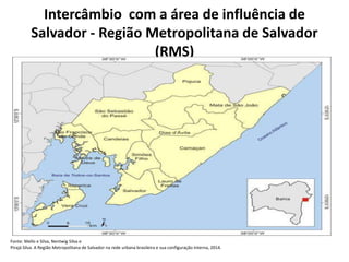Intercâmbio com a área de influência de
Salvador - Região Metropolitana de Salvador
(RMS)
Fonte: Mello e Silva, Nentwig Silva e
Pirajá Silva. A Região Metropolitana de Salvador na rede urbana brasileira e sua configuração interna, 2014.
 