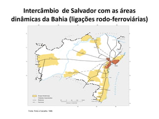 Intercâmbio de Salvador com as áreas
dinâmicas da Bahia (ligações rodo-ferroviárias)
42 40 38
9
11
3
15
1
7
19
1
42 40 38
9
11
13
15
46 44
MARANHÃO
P
I
A
U Í
M I N A
S
G
E
R
A
I
S
A L A G O A S
ESPÍRITO SANTO
P
E
R N A M B U C
O
G
OIÁ
S
TOCANTINS
SERGIPE
Ferrovia
Rodovia
Cidades Importantes
Áreas Dinâmicas
ESCALA 1:6.000.000
60 0 60 120 180km
OCEANOATLANTICO
RioSão
F
ra
n
c
i
s
c
o
Barreiras
Irecê
Senhor do
Bonfim
Juazeiro
Feira de
Santana
Alagoinhas
S.Antônio
de Jesus MR de
Salvador
IlhéusItabuna
Porto Seguro
Eunápolis
Itamaraju
Teixeira
de Freitas
Vitória da
Conquista
Jequié
Caetité
Guanambi
Paulo Afonso
Fonte: Porto e Carvalho, 1996.
 