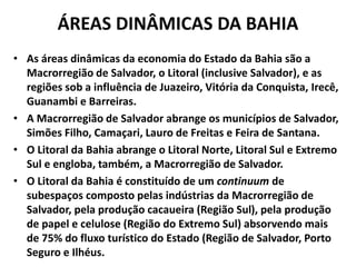 ÁREAS DINÂMICAS DA BAHIA
• As áreas dinâmicas da economia do Estado da Bahia são a
Macrorregião de Salvador, o Litoral (inclusive Salvador), e as
regiões sob a influência de Juazeiro, Vitória da Conquista, Irecê,
Guanambi e Barreiras.
• A Macrorregião de Salvador abrange os municípios de Salvador,
Simões Filho, Camaçari, Lauro de Freitas e Feira de Santana.
• O Litoral da Bahia abrange o Litoral Norte, Litoral Sul e Extremo
Sul e engloba, também, a Macrorregião de Salvador.
• O Litoral da Bahia é constituído de um continuum de
subespaços composto pelas indústrias da Macrorregião de
Salvador, pela produção cacaueira (Região Sul), pela produção
de papel e celulose (Região do Extremo Sul) absorvendo mais
de 75% do fluxo turístico do Estado (Região de Salvador, Porto
Seguro e Ilhéus.
 