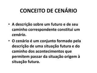 CONCEITO DE CENÁRIO
• A descrição sobre um futuro e de seu
caminho correspondente constitui um
cenário.
• O cenário é um conjunto formado pela
descrição de uma situação futura e do
caminho dos acontecimentos que
permitem passar da situação origem à
situação futura.
 