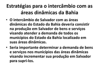 Estratégias para o intercâmbio com as
áreas dinâmicas da Bahia
• O intercâmbio de Salvador com as áreas
dinâmicas do Estado da Bahia deveria consistir
na produção em Salvador de bens e serviços
visando atender a demanda de todos os
municípios do Estado da Bahia localizado em
suas áreas dinâmicas.
• Seria importante determinar a demanda de bens
e serviços nos municípios das áreas dinâmicas
visando incrementar sua produção em Salvador
para supri-los.
 