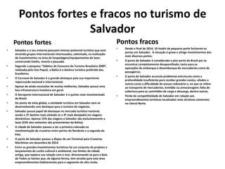 Pontos fortes e fracos no turismo de
Salvador
Pontos fortes
• Salvador e o seu entorno possuem imenso potencial turístico que vem
atraindo grupos internacionais interessados, sobretudo, na realização
de investimentos na área de hospedagem/equipamentos de lazer,
construindo hotéis, resorts e pousada.
• Segundo a pesquisa "Hábitos de Consumo do Turismo Brasileiro 2009",
realizada pelo Vox Populi, a Bahia é o destino turístico preferido dos
brasileiros.
• O Carnaval de Salvador é o grande destaque pela sua importante
repercussão nacional e internacional.
• Apesar de ainda necessitar de muitas melhorias, Salvador possui uma
boa infraestrutura hoteleira em geral.
• O Aeroporto Internacional de Salvador é o quinto mais movimentado
do Brasil.
• Do ponto de vista global, a atividade turística em Salvador vem se
desenvolvendo com destaque para o turismo de negócios.
• Salvador possui papel de destaque no mercado turístico nacional,
sendo o 3º destino mais visitado (e o 4º mais desejado) em viagens
domésticas. Apenas 15% das viagens a Salvador são exclusivamente a
lazer (53% dos visitantes são provenientes da Bahia).
• A cidade de Salvador passou a ser a primeira colocada na
movimentação de cruzeiros entre portos do Nordeste e a segunda do
País.
• O porto de Salvador passou a dispor de um Terminal para Cruzeiros
Marítimos em dezembro de 2014.
• Entre os grandes investimentos turísticos há um conjunto de projetos e
lançamentos de cunho cultural e ambiental, nos limites da cidade
antiga, que explora sua relação com o mar, direcionando-se para a Baía
de Todos os Santos que, de alguma forma, tem atraído para esta área
empreendimentos habitacionais para o segmento de alta renda.
Pontos fracos
• Desde o final de 2014, 10 hotéis de pequeno porte fecharam as
portas em Salvador. A situação é grave e atinge investimentos dos
mais diversos portes.
• O porto de Salvador é considerado o pior porto do Brasil por se
encontrar completamente desaparelhado, tanto para as
operações de embarque e desembarque de mercadorias como de
passageiros.
• O porto de Salvador acumula problemas estruturais como a
profundidade insuficiente para receber grandes navios, aliados a
outros como a dificuldade de acesso rodoviário e, no que se refere
ao transporte de mercadorias, lentidão na armazenagem, falta de
cobertura para os caminhões de carga e descarga, dentre outros.
• Perda de competitividade de Salvador em relação aos
empreendimentos turísticos localizados mais atrativos existentes
no Litoral Norte.
 