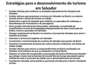 Estratégias para o desenvolvimento do turismo
em Salvador
• Envidar esforços para melhorar as condições operacionais do Aeroporto de
Salvador.
• Envidar esforços para promover o turismo em Salvador no Brasil e no exterior
visando elevar o afluxo de turistas na cidade.
• Modernizar o porto de Salvador para viabilizar as operações de embarque e
desembarque de mercadorias e de passageiros.
• Atrair grupos internacionais interessados, sobretudo, na realização de
investimentos na área de hospedagem/equipamentos de lazer, construção de
hotéis, resorts e pousadas em Salvador.
• Divulgar amplamente no Brasil e no exterior o Carnaval de Salvador para atrair o
máximo de turistas.
• Estimular o turismo de negócios em Salvador.
• Incrementar a movimentação de cruzeiros de Salvador para portos do Brasil.
• Incentivar investimentos turísticos de cunho cultural e ambiental, nos limites da
cidade antiga.
• Envidar esforços para tornar os empreendimentos turísticos localizados em
Salvador mais atrativos do que os existentes no Litoral Norte.
• Elaborar um plano de recuperação e preservação do Centro Histórico de Salvador
que abriga o maior acervo barroco do mundo fora da Europa que poderia gerar
milhões de reais à economia da cidade com o desenvolvimento do turismo.
• Transformar Salvador como portão (e portal) de entrada para o Norte e Nordeste
do País.
 