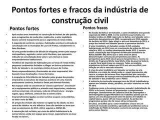 Pontos fortes e fracos da indústria de
construção civil
Pontos fortes
• Após muitos anos investindo na construção de imóveis de alto padrão,
para os segmentos de renda alta e média alta, o setor imobiliário
baiano constrói maciçamente para os segmentos de renda média.
• A expansão do comércio, serviços e habitações acontece na direção da
conurbação com os municípios de Lauro de Freitas, notadamente na
faixa litorânea.
• Há uma grande tendência de difusão de shopping centers pelo espaço
metropolitano, seguindo o vetor norte litorâneo, que representa
indicador da consolidação deste vetor e um estímulo a novos
empreendimentos habitacionais.
• Tendência de expansão de habitações para as faixas de renda média,
pequenos condomínios fechados e villages em bairros próximos ao
limite de Salvador e no município vizinho de Lauro de Freitas.
• Novos empreendimentos, direcionados ao setor empresarial, têm
buscado novas localizações e novos formatos.
• A ocupação da Orla Atlântica de Salvador pelos grupos dos grandes
empresários e executivos de empresas acontece em uma mancha
praticamente contínua, limitada a Oeste pela Avenida Paralela.
• Nos espaços onde se concentram as “classes superiores”, encontram-
se os equipamentos públicos e privados mais importantes, modernos
centros comerciais e de serviços, redes de infraestrutura – energia,
esgoto, água, telefonia, coleta de lixo e sistema viário.
• Empreendimentos ligados ao setor turístico ocupam a orla atlântica,
no vetor norte da RMS.
• Os preços dos imóveis são maiores na região Sul da cidade, na área
central da cidade e na orla atlântica. Essas são também as áreas que
mais se valorizaram de 2012 a 2014, segundo a ADEMI-BA.
• A construção civil na Bahia, por conta do déficit habitacional e de
outros fatores, ainda tem espaço para crescer, especialmente se atuar
focada na classe C.
Pontos fracos
• No Estado da Bahia e em Salvador, o setor imobiliário teve grande
expansão de 2004 a 2008. A crise econômica que eclodiu nos
Estados Unidos em 2008 repercutiu na Bahia e em Salvador com a
queda dos lançamentos em 2009, recuperação em 2010 seguido
de declínio até 2014. Após atingir o pico em dezembro de 2013, o
preço dos imóveis em Salvador passou a apresentar declínio.
• O setor imobiliário em Salvador vendeu 5.019 unidades
habitacionais em 2014 com um crescimento da ordem de 30% em
relação a 2013 e o melhor desempenho desde 2012. E mesmo
assim a Associação dos Dirigentes do Mercado Imobiliário da
Bahia (ADEMI- BA) afirma que o setor está em plena
desaceleração e com poucas perspectivas para 2015. As
perspectivas para 2015 são de poucos lançamentos e, mesmo no
âmbito do Programa Minha Casa Minha Vida do governo federal,
o ajuste fiscal pode travar os repasses. Todos os analistas
econômicos do Brasil sabem que 2015 será um ano difícil, com
inflação em alta e mercado recessivo.
• A crise do setor imobiliário em Salvador se localiza na orla
Atlântica e no miolo da cidade onde os novos lançamentos são
raros e a compra de terrenos ficou impraticável por causa dos
valores elevados da outorga onerosa estabelecido pela Prefeitura
de Salvador e dos problemas com o PDDU.
• A indústria da construção emprega cerca de 50 mil trabalhadores
apenas em Salvador sendo, portanto, um setor intensivo em mão
de obra.
• Problemas como o da outorga onerosa, somado à judicialização do
PDDU e da Louos, travam os lançamentos e comprometem
empregos. Levantamento do Cadastro Geral de Empregados e
Desempregados (Caged-Ministério do Trabalho) aponta que em
apenas um ano desapareceram sete mil postos de trabalho na
capital baiana, quase 13% da massa salarial. As perdas são
progressivas porque não há novas obras começando.
• Em 2015, será difícil para o setor imobiliário crescer em um
cenário de recessão econômica, agravado por problemas como a
indefinição do PDDU de Salvador, aumento da outorga onerosa,
entre outros fatores.
 