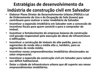 Estratégias de desenvolvimento da
indústria de construção civil em Salvador
• Elaborar Plano Diretor de Desenvolvimento Urbano (PDDU) e Lei
de Ordenamento do Uso e da Ocupação do Solo (Louos) que
contribuam para reativar o setor imobiliário de Salvador.
• Incentivar a expansão imobiliária em Salvador com a concessão de
incentivos fiscais para quem constrói e para o comprador do
imóvel.
• Incentivar o fortalecimento de empresas baianas de construção
civil pesada responsável pela execução de obras de infraestrutura
e edificações.
• Incentivar a construção de imóveis de alto padrão, para os
segmentos de renda alta e média alta e, também, para os
segmentos de renda média.
• Incentivar novos empreendimentos imobiliários direcionados ao
setor empresarial.
• Incentivar a expansão da construção civil em Salvador para reduzir
seu déficit habitacional.
• Dotar a cidade de infraestrutura urbana que dê suporte aos novos
empreendimentos imobiliários.
 