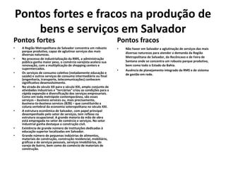 Pontos fortes e fracos na produção de
bens e serviços em Salvador
Pontos fortes
• A Região Metropolitana de Salvador concentra um robusto
parque produtivo, capaz de aglutinar serviços das mais
diversas naturezas.
• No processo de industrialização da RMS, a administração
pública ganha maior peso, o comércio varejista acelera sua
renovação, com a multiplicação de shopping centers e
supermercados.
• Os serviços de consumo coletivo (notadamente educação e
saúde) e outros serviços de consumo intermediário ou final
(engenharia, transporte, telecomunicações) conhecem
significativo desenvolvimento.
• Na virada do século XX para o século XXI, amplo conjunto de
atividades industriais e “terciárias” criou as condições para a
rápida expansão e diversificação dos serviços empresariais.
Como em toda metrópole contemporânea, são esses
serviços – business services ou, mais precisamente,
business-to-business services (B2B) – que constituirão a
coluna vertebral da economia soteropolitana no século XXI.
• A estrutura econômica de Salvador, com papel principal
desempenhado pelo setor de serviços, tem reflexo na
estrutura ocupacional. A grande maioria da mão de obra
está empregada no setor de comércio e serviços. No setor
industrial ganha destaque a construção civil.
• Existência de grande número de instituições dedicadas à
educação superior localizadas em Salvador.
• Grande número de pequenas indústrias de alimentos,
materiais de construção, construção residencial, mobiliário,
gráficas e de serviços pessoais, serviços imobiliários, do
varejo de bairro, bem como do comércio de materiais de
construção.
Pontos fracos
• Não haver em Salvador a aglutinação de serviços das mais
diversas naturezas para atender a demanda da Região
Metropolitana de Salvador, do Recôncavo e de Feira de
Santana onde se concentra um robusto parque produtivo,
bem como todo o Estado da Bahia.
• Ausência de planejamento integrado da RMS e de sistema
de gestão em rede.
 