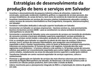 Estratégias de desenvolvimento da
produção de bens e serviços em Salvador
• Incentivar o desenvolvimento da pequena indústria urbana de alimentos, materiais de
construção, construção residencial, mobiliário, gráficas e a expansão de serviços pessoais, dos
serviços imobiliários, do varejo de bairro, bem como do comércio de materiais de construção.
• Incentivar investimentos em serviços de consumo coletivo (notadamente educação e saúde) e
outros serviços de consumo intermediário ou final (engenharia, transporte, telecomunicações)
em Salvador.
• Fortalecer instituições dedicadas à educação superior localizadas em Salvador.
• Incrementar em Salvador os serviços empresariais – business services ou, mais precisamente,
business-to-business services (B2B) – para se constituírem na coluna vertebral da economia
soteropolitana no século XXI.
• Incrementar a economia de Salvador como uma economia de serviços em transição de atividades
de consumo corrente e local para atividades superiores exportáveis: serviços prestados às
empresas, serviços sociais (saúde e educação), produção de conhecimento, cultura e turismo.
• Criar as condições para Salvador se capacitar na oferta de três tipos de serviços: 1) Business
services, isso é, serviços de consumo intermediário, que asseguram uma infraestrutura
capacitada a atrair e manter investimentos, entre os quais se destacam os serviços empresariais,
intensivos em conhecimento; 2) Turismo de lazer e de negócios, incluindo dois dos seus
segmentos mais dinâmicos – o turismo cultural e o de eventos; e, 3) Serviços sociais de consumo
coletivo, que podem ser crescentemente exportados para outras regiões da Bahia e, mesmo, para
outros estados, notadamente nas áreas de educação (ensino superior) e saúde (polo médico).
• Transformar Salvador em centro nacional exportador de serviços superiores, cultura e
conhecimento.
• Promover a aglutinação em Salvador de serviços das mais diversas naturezas para atender a
demanda da Região Metropolitana de Salvador, do Recôncavo e de Feira de Santana onde se
concentra um robusto parque produtivo, bem como todo o Estado da Bahia.
• Liderar movimento para o planejamento integrado da RMS e a implantação de sistema de gestão
em rede.
 