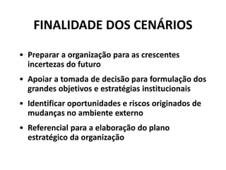 FINALIDADE DOS CENÁRIOS
• Preparar a organização para as crescentes
incertezas do futuro
• Apoiar a tomada de decisão para formulação dos
grandes objetivos e estratégias institucionais
• Identificar oportunidades e riscos originados de
mudanças no ambiente externo
• Referencial para a elaboração do plano
estratégico da organização
 