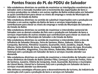 Pontos fracos do PL do PDDU de Salvador
• Não estabeleceu diretrizes no sentido de maximizar as interligações econômicas de
Salvador com o mercado mundial com o incremento das exportações de bens e
serviços produzidos na cidade e em outras regiões da Bahia embarcados em Salvador
as quais contribuiriam para elevar os níveis de emprego e renda do Município de
Salvador e do Estado da Bahia
• Não estabeleceu diretrizes no sentido de substituir importações com a produção em
Salvador e em outras regiões da Bahia de bens e serviços importados que
contribuíssem para elevar os níveis de emprego e renda do Município de Salvador e
do Estado da Bahia
• Não estabeleceu diretrizes no sentido de maximizar o intercâmbio comercial de
Salvador com os demais estados do País com a produção em Salvador de bens e
serviços importados de outros estados que contribuíssem para elevar os níveis de
emprego e renda do Município de Salvador e do Estado da Bahia
• Não estabeleceu diretrizes no sentido de maximizar o intercâmbio com a área de
influência de Salvador (Aracaju, Feira de Santana, Ilhéus, Itabuna, Vitória da
Conquista, Barreiras, Petrolina–Juazeiro, Guanambi, Irecê, Jacobina, Jequié, Paulo
Afonso, Santo Antônio de Jesus, Itabaiana, Eunápolis, Bom Jesus da Lapa, Brumado,
Senhor do Bonfim, Alagoinhas, Cruz das Almas, Itaberaba, Ribeira do Pombal e
Valença) com a produção em Salvador de bens e serviços visando atender sua
demanda
• Não estabeleceu diretrizes no sentido de maximizar o intercâmbio de Salvador com as
áreas dinâmicas do Estado da Bahia (Simões Filho, Camaçari, Lauro de Freitas, Feira
de Santana, Juazeiro, Vitória da Conquista, Irecê, Guanambi, Barreiras e municípios
do Litoral Norte, Litoral Sul e Extremo Sul) com a produção em Salvador de bens e
serviços visando atender sua demanda
• Não delineou estratégias eficazes para o desenvolvimento do turismo, da indústria da
construção civil e para a produção de bens e serviços em Salvador
 
