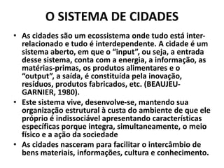 O SISTEMA DE CIDADES
• As cidades são um ecossistema onde tudo está inter-
relacionado e tudo é interdependente. A cidade é um
sistema aberto, em que o “input”, ou seja, a entrada
desse sistema, conta com a energia, a informação, as
matérias-primas, os produtos alimentares e o
“output”, a saída, é constituída pela inovação,
resíduos, produtos fabricados, etc. (BEAUJEU-
GARNIER, 1980).
• Este sistema vive, desenvolve-se, mantendo sua
organização estrutural à custa do ambiente de que ele
próprio é indissociável apresentando características
específicas porque integra, simultaneamente, o meio
físico e a ação da sociedade
• As cidades nasceram para facilitar o intercâmbio de
bens materiais, informações, cultura e conhecimento.
 