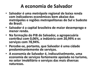 A economia de Salvador
• Salvador é uma metrópole regional de baixa renda
com indicadores econômicos bem abaixo das
metrópoles e regiões metropolitanas do Sul e Sudeste
do Brasil.
• Salvador é a capital brasileira de maior desemprego e
menor renda.
• Na formação do PIB de Salvador, a agropecuária
contribui com 0,06%, a indústria com 20,99% e os
serviços com 78,94%.
• Percebe-se, portanto, que Salvador é uma cidade
predominantemente de serviços.
• A economia de Salvador é, indiscutivelmente, uma
economia de serviços fortemente apoiada no turismo,
no setor imobiliário e serviços das mais diversas
naturezas.
 