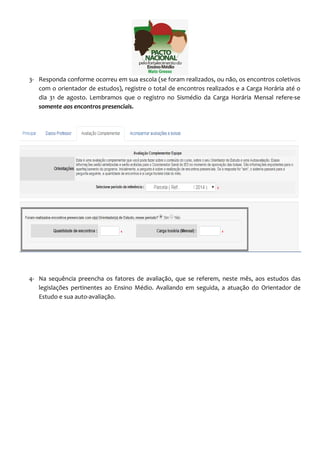 3- Responda conforme ocorreu em sua escola (se foram realizados, ou não, os encontros coletivos 
com o orientador de estudos), registre o total de encontros realizados e a Carga Horária até o 
dia 31 de agosto. Lembramos que o registro no Sismédio da Carga Horária Mensal refere-se 
somente aos encontros presenciais. 
4- Na sequência preencha os fatores de avaliação, que se referem, neste mês, aos estudos das 
legislações pertinentes ao Ensino Médio. Avaliando em seguida, a atuação do Orientador de 
Estudo e sua auto-avaliação. 
 