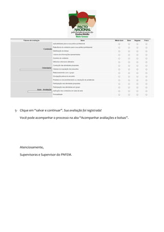 5- Clique em “salvar e continuar”. Sua avaliação foi registrada! 
Você pode acompanhar o processo na aba “Acompanhar avaliações e bolsas”. 
Atenciosamente, 
Supervisoras e Supervisor do PNFEM. 
