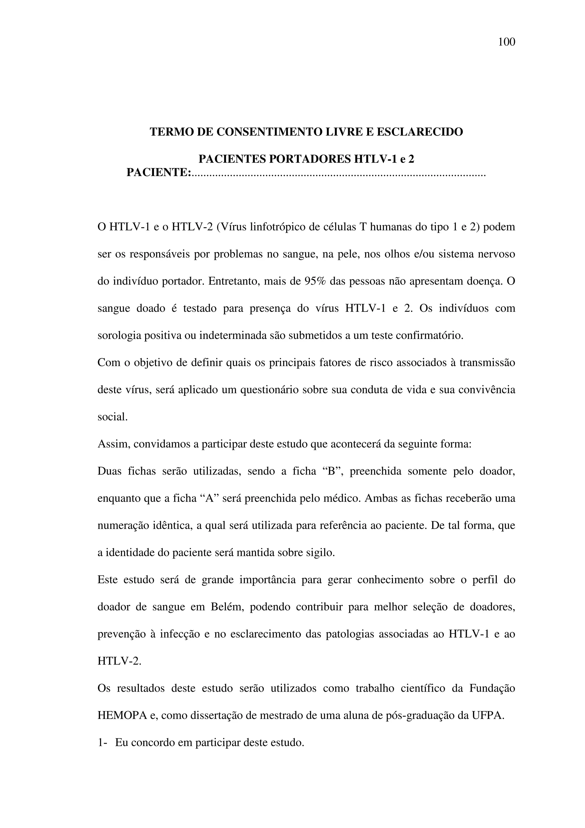 100
TERMO DE CONSENTIMENTO LIVRE E ESCLARECIDO
PACIENTES PORTADORES HTLV-1 e 2
PACIENTE:....................................................................................................
O HTLV-1 e o HTLV-2 (Vírus linfotrópico de células T humanas do tipo 1 e 2) podem
ser os responsáveis por problemas no sangue, na pele, nos olhos e/ou sistema nervoso
do indivíduo portador. Entretanto, mais de 95% das pessoas não apresentam doença. O
sangue doado é testado para presença do vírus HTLV-1 e 2. Os indivíduos com
sorologia positiva ou indeterminada são submetidos a um teste confirmatório.
Com o objetivo de definir quais os principais fatores de risco associados à transmissão
deste vírus, será aplicado um questionário sobre sua conduta de vida e sua convivência
social.
Assim, convidamos a participar deste estudo que acontecerá da seguinte forma:
Duas fichas serão utilizadas, sendo a ficha “B”, preenchida somente pelo doador,
enquanto que a ficha “A” será preenchida pelo médico. Ambas as fichas receberão uma
numeração idêntica, a qual será utilizada para referência ao paciente. De tal forma, que
a identidade do paciente será mantida sobre sigilo.
Este estudo será de grande importância para gerar conhecimento sobre o perfil do
doador de sangue em Belém, podendo contribuir para melhor seleção de doadores,
prevenção à infecção e no esclarecimento das patologias associadas ao HTLV-1 e ao
HTLV-2.
Os resultados deste estudo serão utilizados como trabalho científico da Fundação
HEMOPA e, como dissertação de mestrado de uma aluna de pós-graduação da UFPA.
1- Eu concordo em participar deste estudo.
 