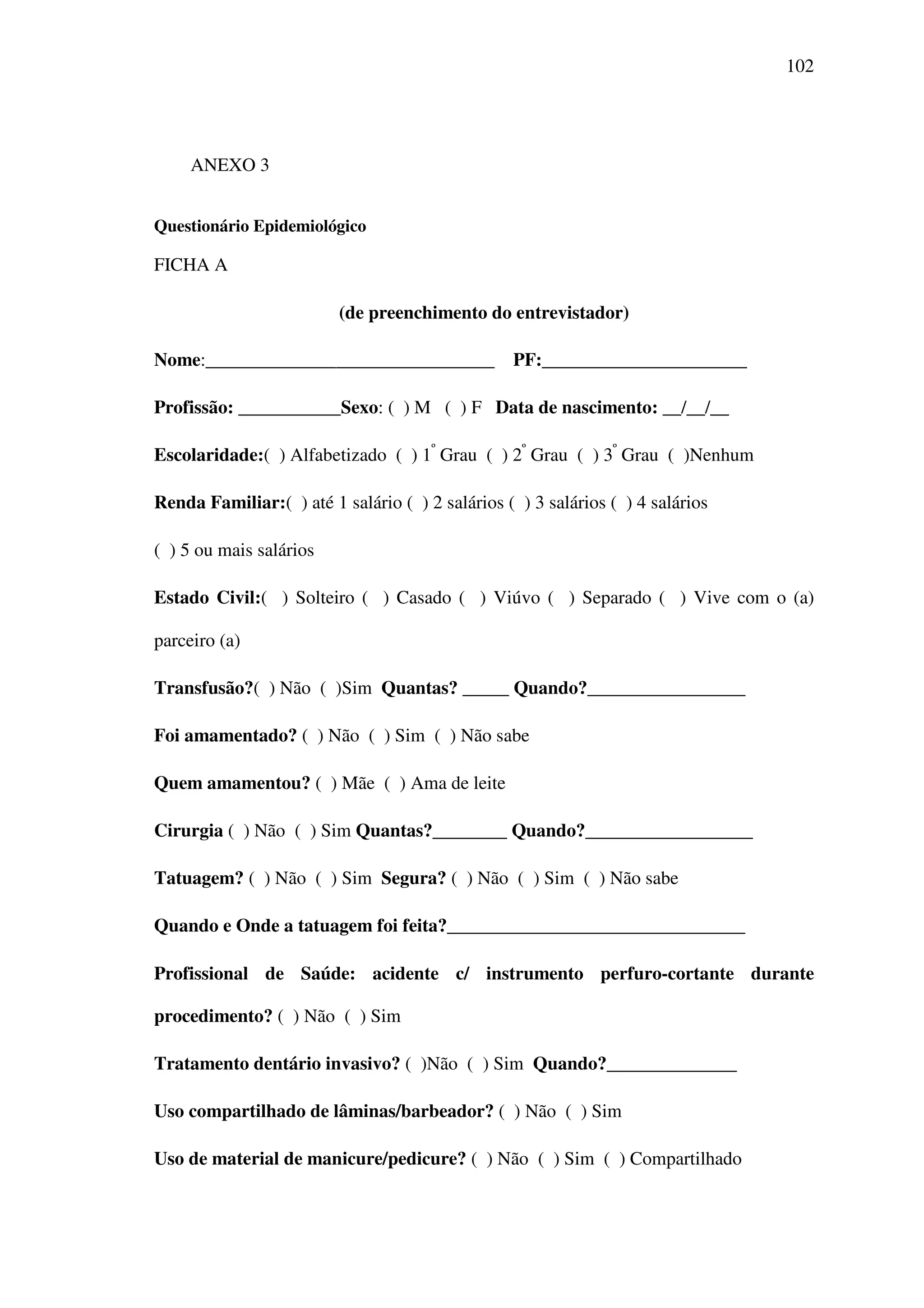 102
ANEXO 3
Questionário Epidemiológico
FICHA A
(de preenchimento do entrevistador)
Nome:_______________________________ PF:______________________
Profissão: ___________Sexo: ( ) M ( ) F Data de nascimento: __/__/__
Escolaridade:( ) Alfabetizado ( ) 1º
Grau ( ) 2º
Grau ( ) 3º
Grau ( )Nenhum
Renda Familiar:( ) até 1 salário ( ) 2 salários ( ) 3 salários ( ) 4 salários
( ) 5 ou mais salários
Estado Civil:( ) Solteiro ( ) Casado ( ) Viúvo ( ) Separado ( ) Vive com o (a)
parceiro (a)
Transfusão?( ) Não ( )Sim Quantas? _____ Quando?_________________
Foi amamentado? ( ) Não ( ) Sim ( ) Não sabe
Quem amamentou? ( ) Mãe ( ) Ama de leite
Cirurgia ( ) Não ( ) Sim Quantas?________ Quando?__________________
Tatuagem? ( ) Não ( ) Sim Segura? ( ) Não ( ) Sim ( ) Não sabe
Quando e Onde a tatuagem foi feita?________________________________
Profissional de Saúde: acidente c/ instrumento perfuro-cortante durante
procedimento? ( ) Não ( ) Sim
Tratamento dentário invasivo? ( )Não ( ) Sim Quando?______________
Uso compartilhado de lâminas/barbeador? ( ) Não ( ) Sim
Uso de material de manicure/pedicure? ( ) Não ( ) Sim ( ) Compartilhado
 