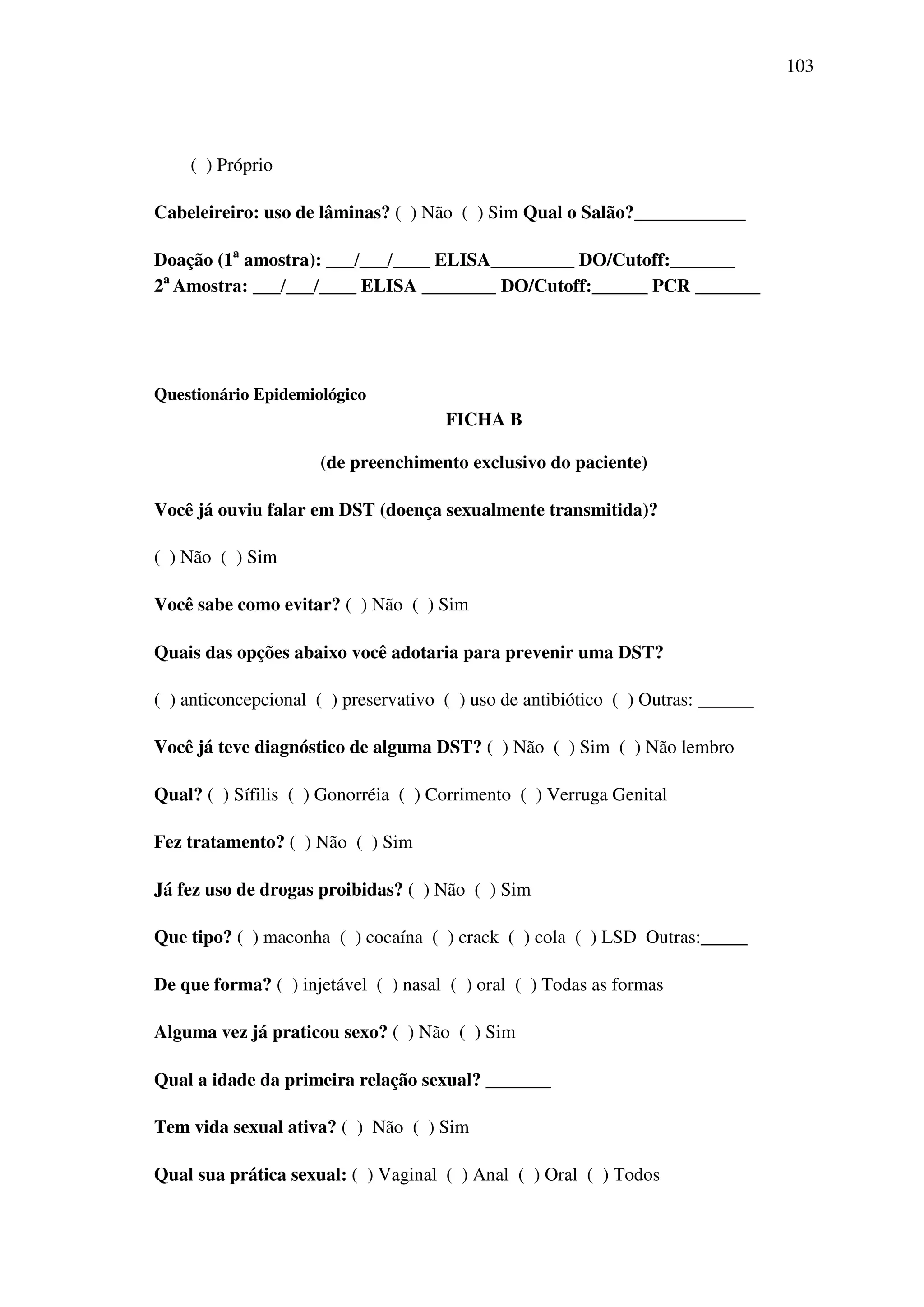 103
( ) Próprio
Cabeleireiro: uso de lâminas? ( ) Não ( ) Sim Qual o Salão?____________
Doação (1a
amostra): ___/___/____ ELISA_________ DO/Cutoff:_______
2a
Amostra: ___/___/____ ELISA ________ DO/Cutoff:______ PCR _______
Questionário Epidemiológico
FICHA B
(de preenchimento exclusivo do paciente)
Você já ouviu falar em DST (doença sexualmente transmitida)?
( ) Não ( ) Sim
Você sabe como evitar? ( ) Não ( ) Sim
Quais das opções abaixo você adotaria para prevenir uma DST?
( ) anticoncepcional ( ) preservativo ( ) uso de antibiótico ( ) Outras: ______
Você já teve diagnóstico de alguma DST? ( ) Não ( ) Sim ( ) Não lembro
Qual? ( ) Sífilis ( ) Gonorréia ( ) Corrimento ( ) Verruga Genital
Fez tratamento? ( ) Não ( ) Sim
Já fez uso de drogas proibidas? ( ) Não ( ) Sim
Que tipo? ( ) maconha ( ) cocaína ( ) crack ( ) cola ( ) LSD Outras:_____
De que forma? ( ) injetável ( ) nasal ( ) oral ( ) Todas as formas
Alguma vez já praticou sexo? ( ) Não ( ) Sim
Qual a idade da primeira relação sexual? _______
Tem vida sexual ativa? ( ) Não ( ) Sim
Qual sua prática sexual: ( ) Vaginal ( ) Anal ( ) Oral ( ) Todos
 
